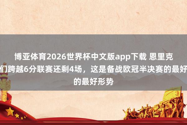 博亚体育2026世界杯中文版app下载 恩里克：咱们跨越6分联赛还剩4场，这是备战欧冠半决赛的最好形势