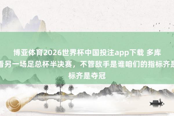 博亚体育2026世界杯中国投注app下载 多库:会看另一场足总杯半决赛,不管敌手是谁咱们的指标齐是夺冠