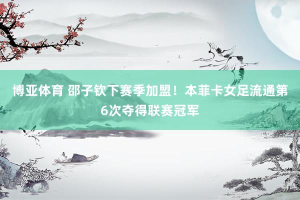 博亚体育 邵子钦下赛季加盟！本菲卡女足流通第6次夺得联赛冠军