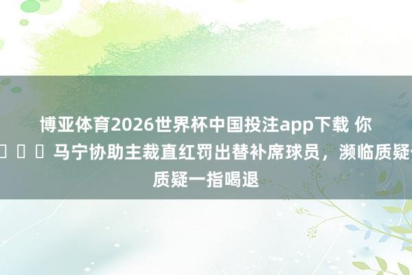 博亚体育2026世界杯中国投注app下载 你，出去👆马宁协助主裁直红罚出替补席球员，濒临质疑一指喝退