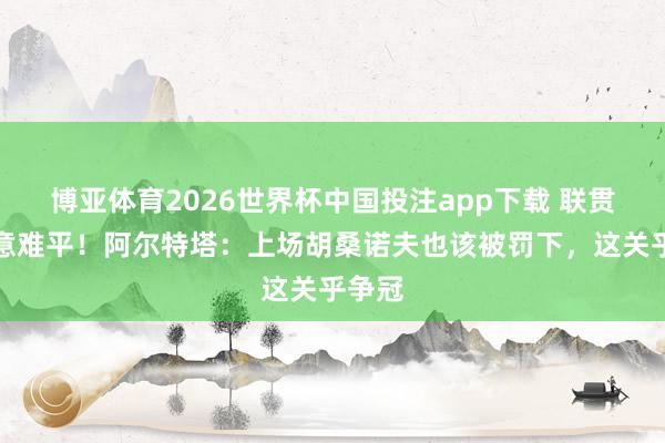 博亚体育2026世界杯中国投注app下载 联贯敲桌意难平！阿尔特塔：上场胡桑诺夫也该被罚下，这关乎争冠