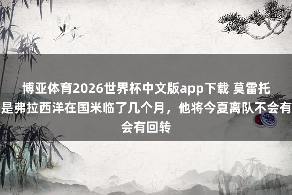 博亚体育2026世界杯中文版app下载 莫雷托：这是弗拉西洋在国米临了几个月，他将今夏离队不会有回转