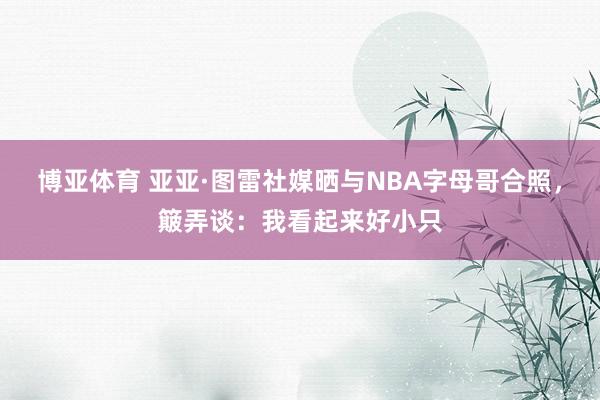 博亚体育 亚亚·图雷社媒晒与NBA字母哥合照,簸弄谈:我看起来好小只