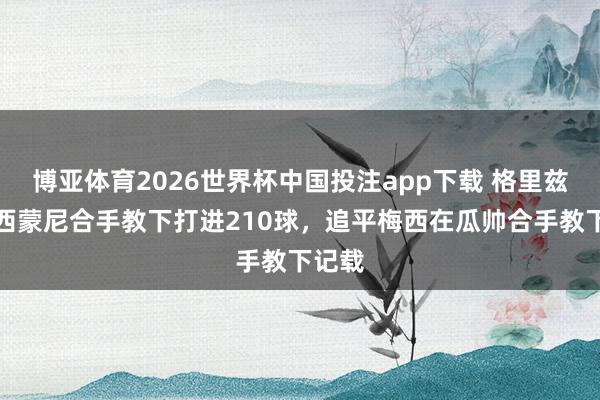 博亚体育2026世界杯中国投注app下载 格里兹曼在西蒙尼合手教下打进210球，追平梅西在瓜帅合手教下记载