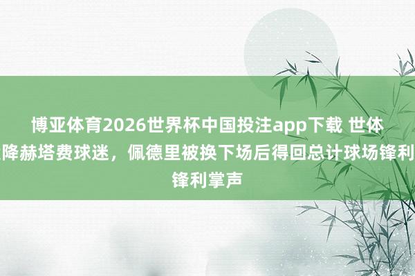 博亚体育2026世界杯中国投注app下载 世体：投降赫塔费球迷，佩德里被换下场后得回总计球场锋利掌声