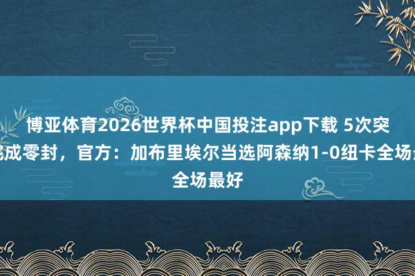 博亚体育2026世界杯中国投注app下载 5次突围完成零封，官方：加布里埃尔当选阿森纳1-0纽卡全场最好