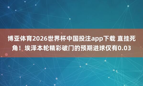 博亚体育2026世界杯中国投注app下载 直挂死角！埃泽本轮精彩破门的预期进球仅有0.03