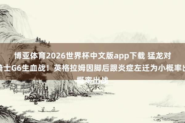 博亚体育2026世界杯中文版app下载 猛龙对阵骑士G6生血战！英格拉姆因脚后跟炎症左迁为小概率出战