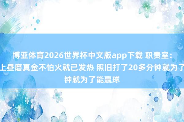博亚体育2026世界杯中文版app下载 职责室:赵继伟上昼磨真金不怕火就已发热 照旧打了20多分钟就为了能赢球
