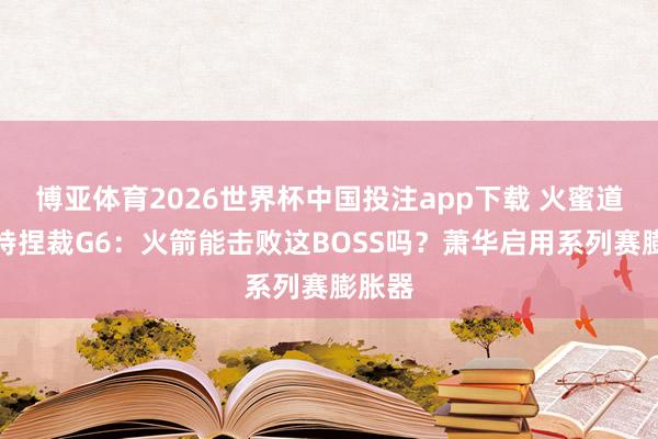 博亚体育2026世界杯中国投注app下载 火蜜道福斯特捏裁G6：火箭能击败这BOSS吗？萧华启用系列赛膨胀器