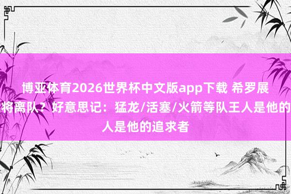 博亚体育2026世界杯中文版app下载 希罗展望今夏将离队？好意思记：猛龙/活塞/火箭等队王人是他的追求者