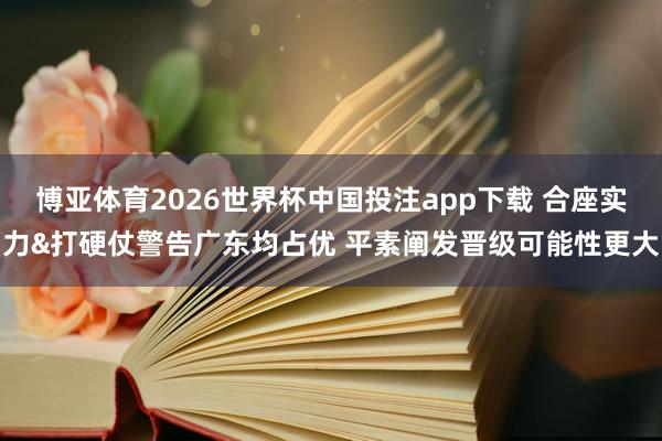 博亚体育2026世界杯中国投注app下载 合座实力&打硬仗警告广东均占优 平素阐发晋级可能性更大