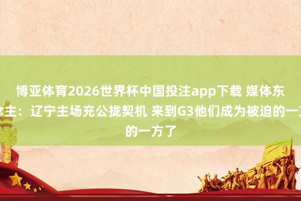 博亚体育2026世界杯中国投注app下载 媒体东说念主：辽宁主场充公拢契机 来到G3他们成为被迫的一方了