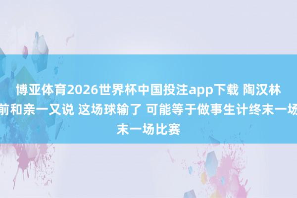博亚体育2026世界杯中国投注app下载 陶汉林：赛前和亲一又说 这场球输了 可能等于做事生计终末一场比赛