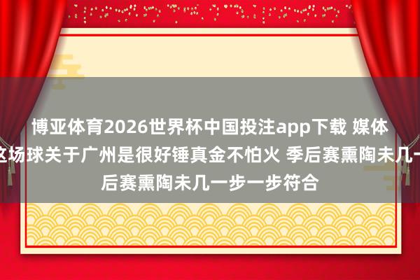 博亚体育2026世界杯中国投注app下载 媒体东说念主：这场球关于广州是很好锤真金不怕火 季后赛熏陶未几一步一步符合