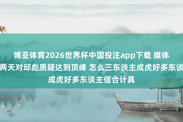 博亚体育2026世界杯中国投注app下载 媒体东谈主：这两天对邱彪质疑达到顶峰 怎么三东谈主成虎好多东谈主信合计真