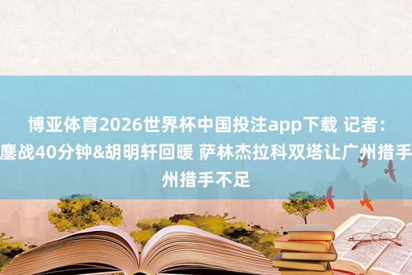 博亚体育2026世界杯中国投注app下载 记者：徐杰鏖战40分钟&胡明轩回暖 萨林杰拉科双塔让广州措手不足