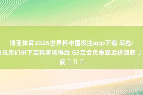 博亚体育2026世界杯中国投注app下载 邱彪：感谢兄弟们拼下宝稀客场得胜 G3定会负重致远拼到底 ​​​