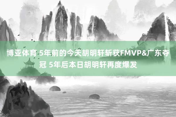 博亚体育 5年前的今天胡明轩斩获FMVP&广东夺冠 5年后本日胡明轩再度爆发