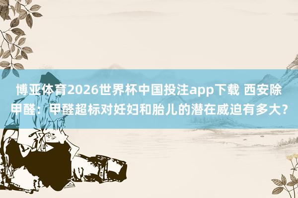 博亚体育2026世界杯中国投注app下载 西安除甲醛：甲醛超标对妊妇和胎儿的潜在威迫有多大？
