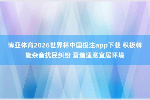 博亚体育2026世界杯中国投注app下载 积极斡旋杂音扰民纠纷 营造适意宜居环境