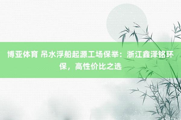 博亚体育 吊水浮船起源工场保举：浙江鑫泽铭环保，高性价比之选