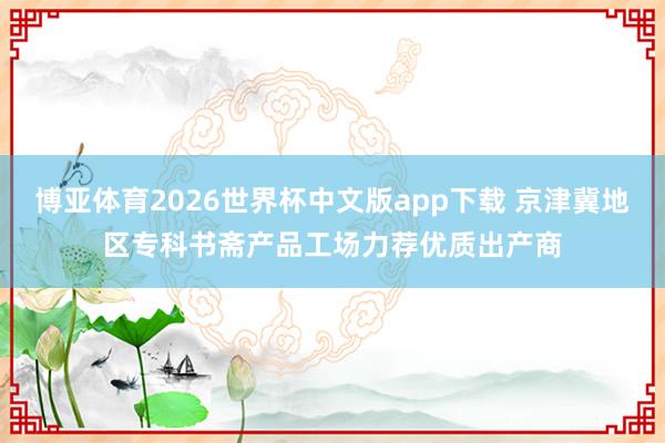 博亚体育2026世界杯中文版app下载 京津冀地区专科书斋产品工场力荐优质出产商