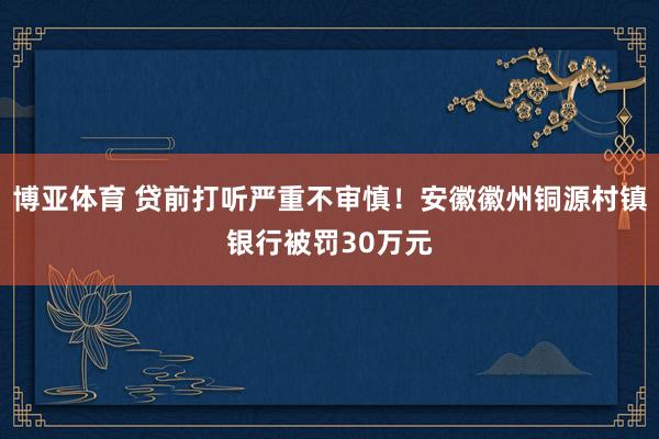 博亚体育 贷前打听严重不审慎！安徽徽州铜源村镇银行被罚30万元