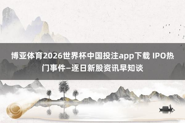 博亚体育2026世界杯中国投注app下载 IPO热门事件—逐日新股资讯早知谈