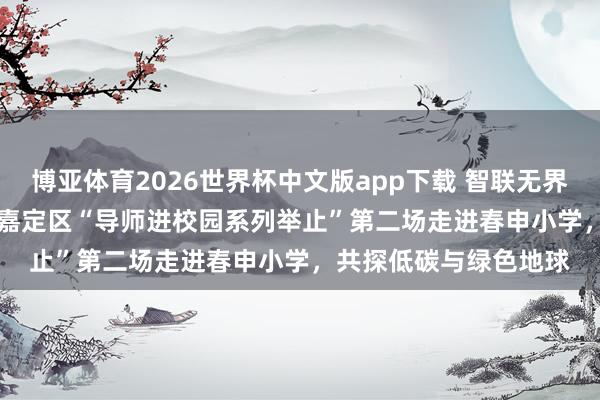 博亚体育2026世界杯中文版app下载 智联无界 融创共生——2026年嘉定区“导师进校园系列举止”第二场走进春申小学，共探低碳与绿色地球