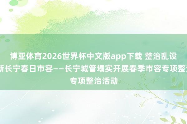 博亚体育2026世界杯中文版app下载 整治乱设摊 焕新长宁春日市容——长宁城管塌实开展春季市容专项整治活动