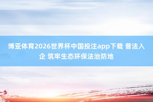博亚体育2026世界杯中国投注app下载 普法入企 筑牢生态环保法治防地