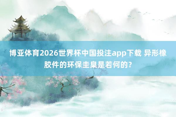 博亚体育2026世界杯中国投注app下载 异形橡胶件的环保圭臬是若何的？