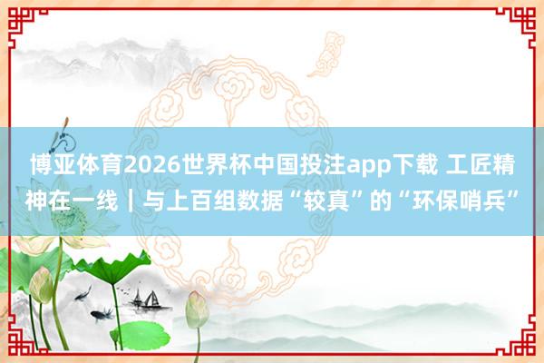 博亚体育2026世界杯中国投注app下载 工匠精神在一线|与上百组数据“较真”的“环保哨兵”