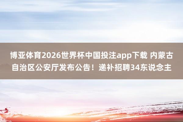 博亚体育2026世界杯中国投注app下载 内蒙古自治区公安厅发布公告！递补招聘34东说念主