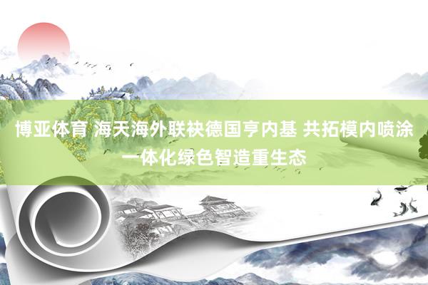 博亚体育 海天海外联袂德国亨内基 共拓模内喷涂一体化绿色智造重生态