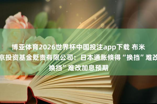 博亚体育2026世界杯中国投注app下载 布米普特拉北京投资基金贬责有限公司：日本通胀倏得“换挡”难改加息预期