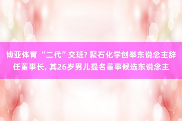 博亚体育 “二代”交班? 聚石化学创举东说念主辞任董事长， 其26岁男儿提名董事候选东说念主