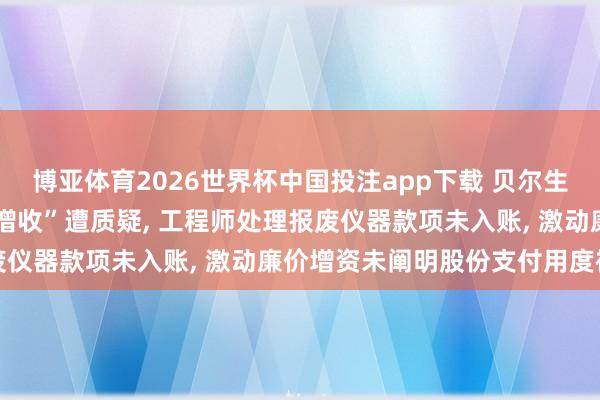 博亚体育2026世界杯中国投注app下载 贝尔生物IPO: 四季度“突击增收”遭质疑， 工程师处理报废仪器款项未入账， 激动廉价增资未阐明股份支付用度被追问