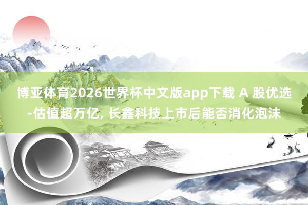 博亚体育2026世界杯中文版app下载 A 股优选-估值超万亿, 长鑫科技上市后能否消化泡沫