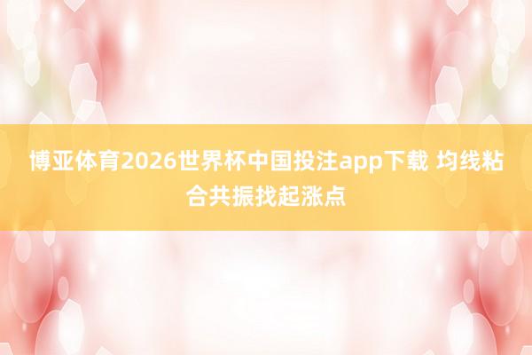 博亚体育2026世界杯中国投注app下载 均线粘合共振找起涨点