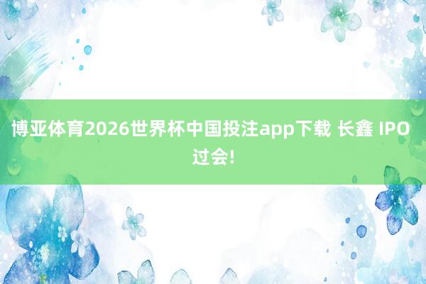 博亚体育2026世界杯中国投注app下载 长鑫 IPO 过会!