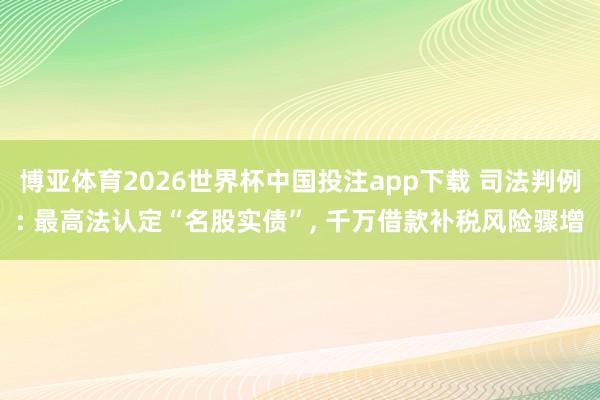 博亚体育2026世界杯中国投注app下载 司法判例: 最高法认定“名股实债”， 千万借款补税风险骤增