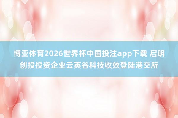 博亚体育2026世界杯中国投注app下载 启明创投投资企业云英谷科技收效登陆港交所