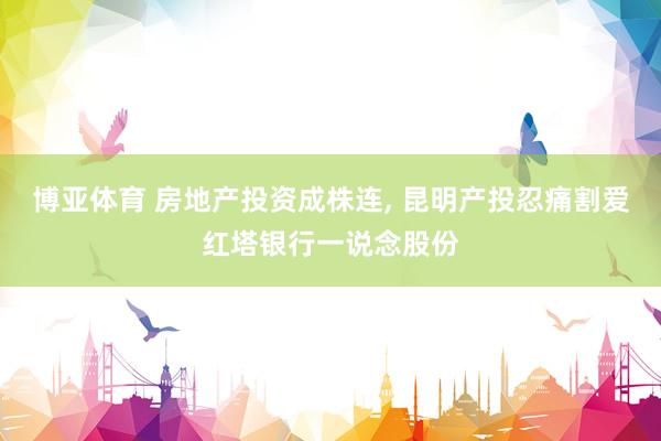 博亚体育 房地产投资成株连， 昆明产投忍痛割爱红塔银行一说念股份