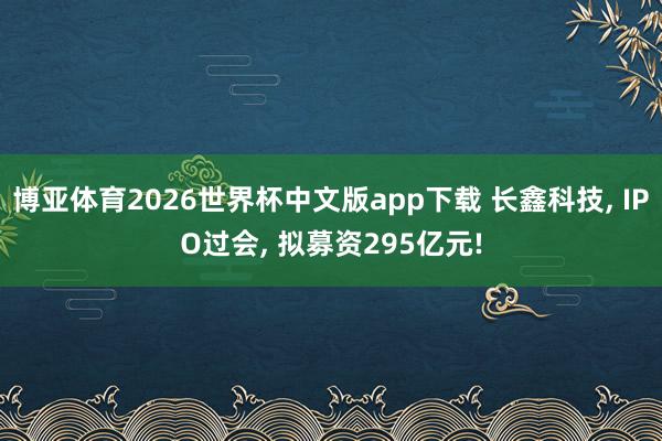 博亚体育2026世界杯中文版app下载 长鑫科技， IPO过会， 拟募资295亿元!