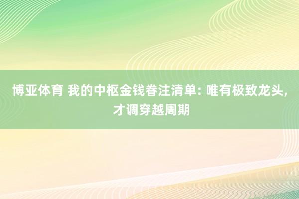 博亚体育 我的中枢金钱眷注清单: 唯有极致龙头， 才调穿越周期