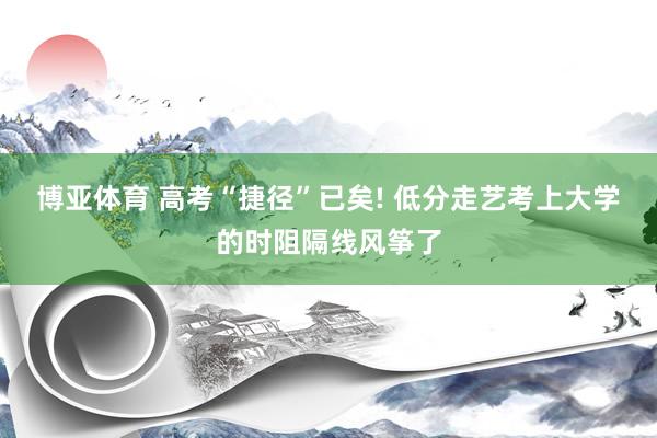 博亚体育 高考“捷径”已矣! 低分走艺考上大学的时阻隔线风筝了