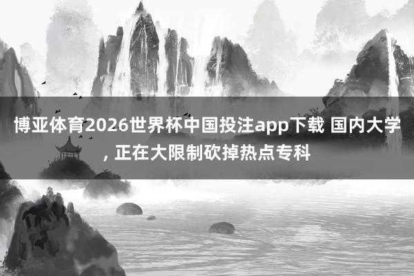 博亚体育2026世界杯中国投注app下载 国内大学， 正在大限制砍掉热点专科