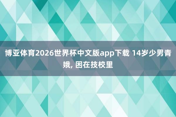 博亚体育2026世界杯中文版app下载 14岁少男青娥， 困在技校里